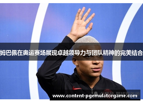 姆巴佩在奥运赛场展现卓越领导力与团队精神的完美结合