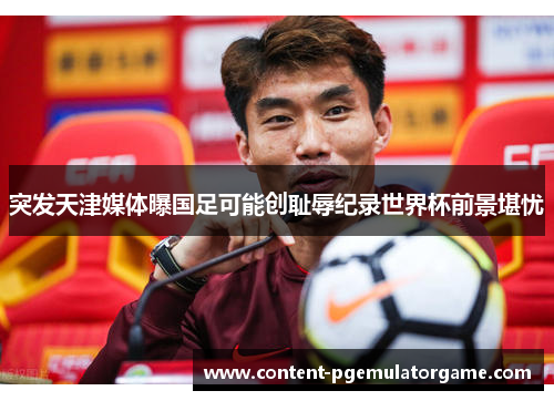突发天津媒体曝国足可能创耻辱纪录世界杯前景堪忧