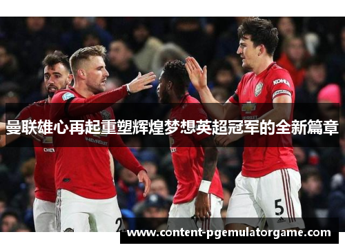 曼联雄心再起重塑辉煌梦想英超冠军的全新篇章