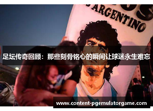 足坛传奇回顾：那些刻骨铭心的瞬间让球迷永生难忘