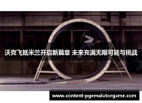 沃克飞抵米兰开启新篇章 未来充满无限可能与挑战