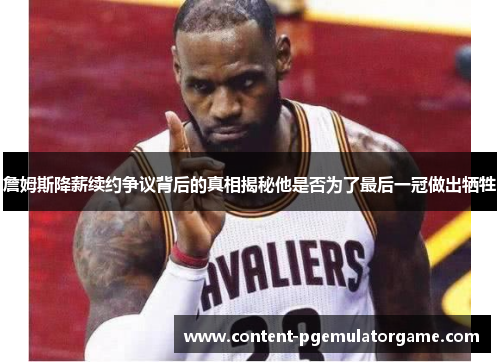 詹姆斯降薪续约争议背后的真相揭秘他是否为了最后一冠做出牺牲