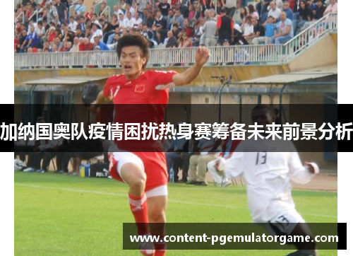 加纳国奥队疫情困扰热身赛筹备未来前景分析