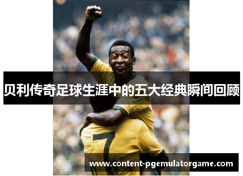 贝利传奇足球生涯中的五大经典瞬间回顾