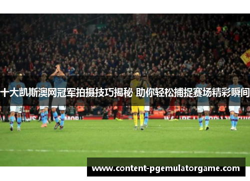 十大凯斯澳网冠军拍摄技巧揭秘 助你轻松捕捉赛场精彩瞬间