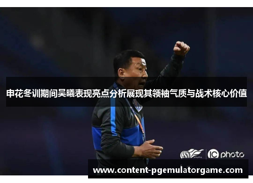 申花冬训期间吴曦表现亮点分析展现其领袖气质与战术核心价值
