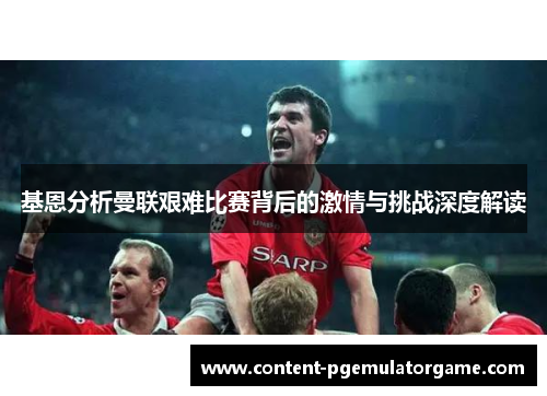 基恩分析曼联艰难比赛背后的激情与挑战深度解读
