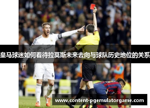 皇马球迷如何看待拉莫斯未来去向与球队历史地位的关系