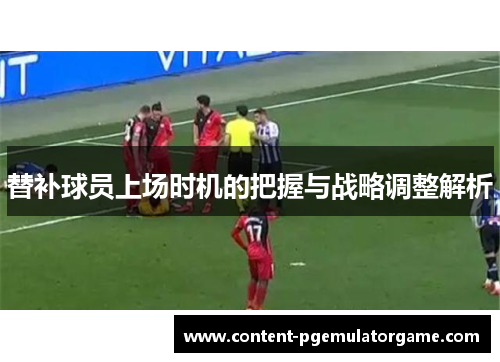 替补球员上场时机的把握与战略调整解析
