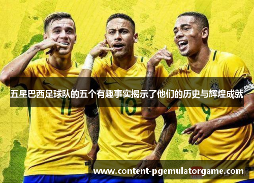 五星巴西足球队的五个有趣事实揭示了他们的历史与辉煌成就