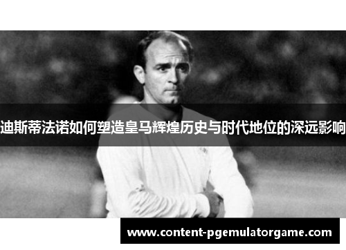 迪斯蒂法诺如何塑造皇马辉煌历史与时代地位的深远影响