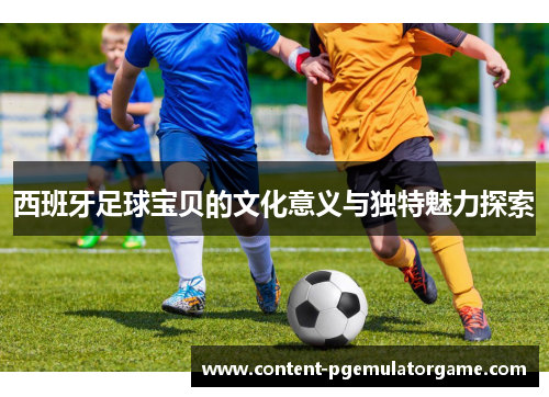 西班牙足球宝贝的文化意义与独特魅力探索