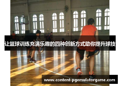让篮球训练充满乐趣的四种创新方式助你提升球技