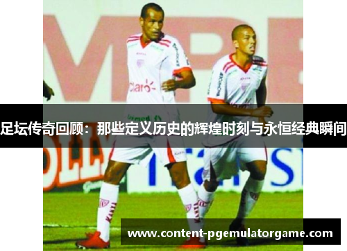 足坛传奇回顾：那些定义历史的辉煌时刻与永恒经典瞬间