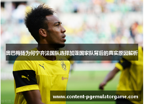 奥巴梅扬为何宁弃法国队选择加蓬国家队背后的真实原因解析