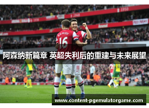 阿森纳新篇章 英超失利后的重建与未来展望