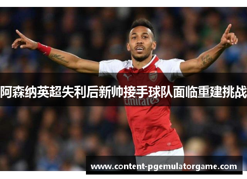 阿森纳英超失利后新帅接手球队面临重建挑战