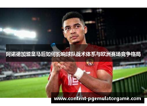 阿诺德加盟皇马后如何影响球队战术体系与欧洲赛场竞争格局