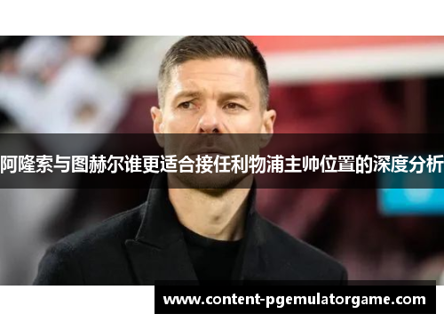 阿隆索与图赫尔谁更适合接任利物浦主帅位置的深度分析 阿隆索与图赫尔谁更适合接任利物浦主帅位置的深度分析