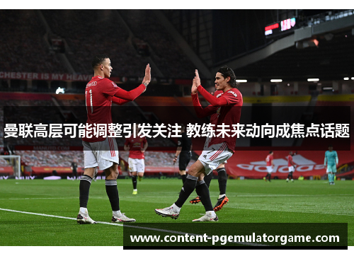 曼联高层可能调整引发关注 教练未来动向成焦点话题