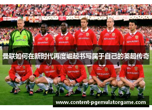 曼联如何在新时代再度崛起书写属于自己的英超传奇