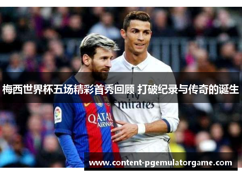梅西世界杯五场精彩首秀回顾 打破纪录与传奇的诞生