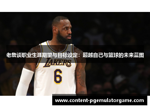 老詹谈职业生涯期望与目标设定：超越自己与篮球的未来蓝图