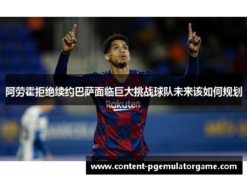 阿劳霍拒绝续约巴萨面临巨大挑战球队未来该如何规划