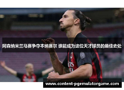 阿森纳米兰马赛争夺本纳赛尔 谁能成为这位天才球员的最佳去处